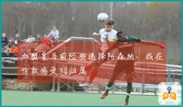 加盟皇马前险些选择阿森纳，我在伦敦感受到归属