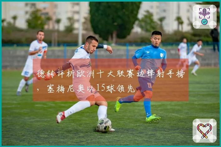 德转评析欧洲十大联赛边锋射手榜，塞梅尼奥以15球领先