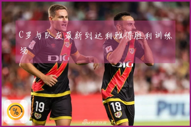 C罗与队友最新到达利雅得胜利训练场