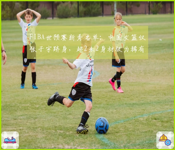 FIBA世预赛新秀名单：中国女篮仅张子宇跻身，超2米2身材极为稀有
