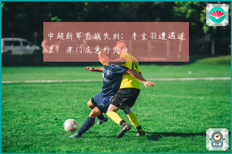 中超新军首战失利：李金羽遭遇连击，津门虎意外失分