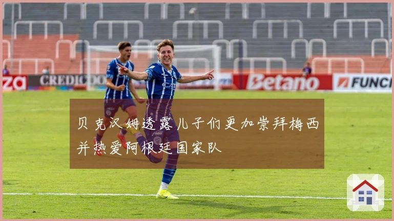 贝克汉姆透露儿子们更加崇拜梅西并热爱阿根廷国家队