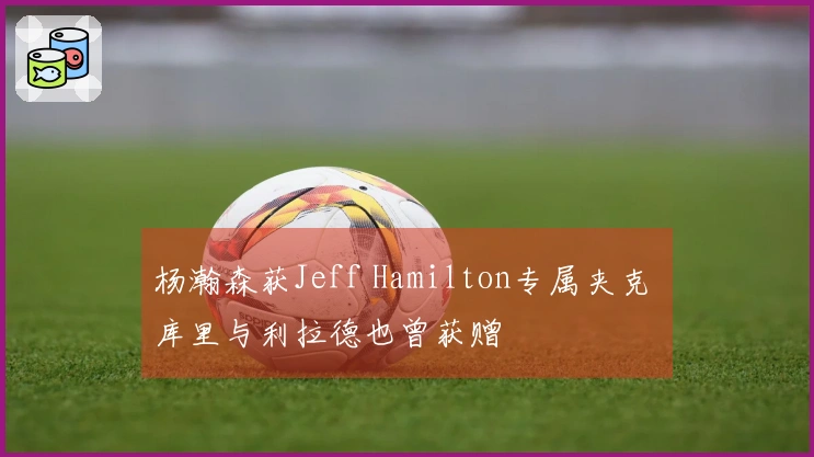 杨瀚森获Jeff Hamilton专属夹克 库里与利拉德也曾获赠