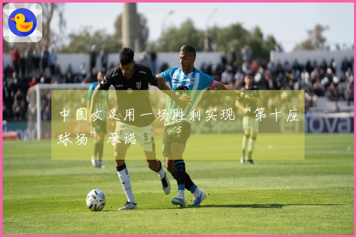 中国女足用一场胜利实现“第十座球场”承诺