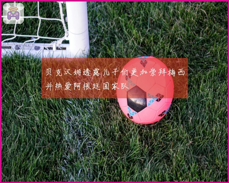 贝克汉姆透露儿子们更加崇拜梅西并热爱阿根廷国家队