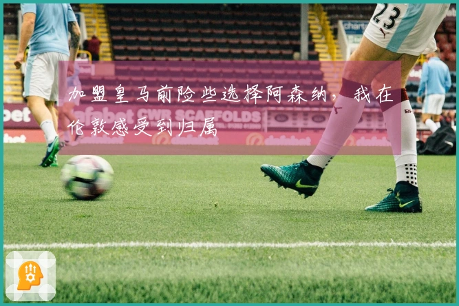 加盟皇马前险些选择阿森纳，我在伦敦感受到归属