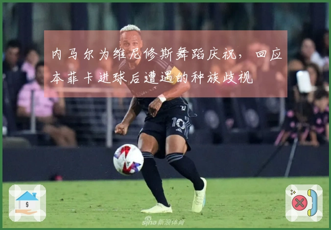内马尔为维尼修斯舞蹈庆祝，回应本菲卡进球后遭遇的种族歧视