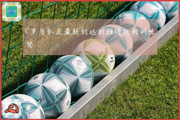 C罗与队友最新到达利雅得胜利训练场