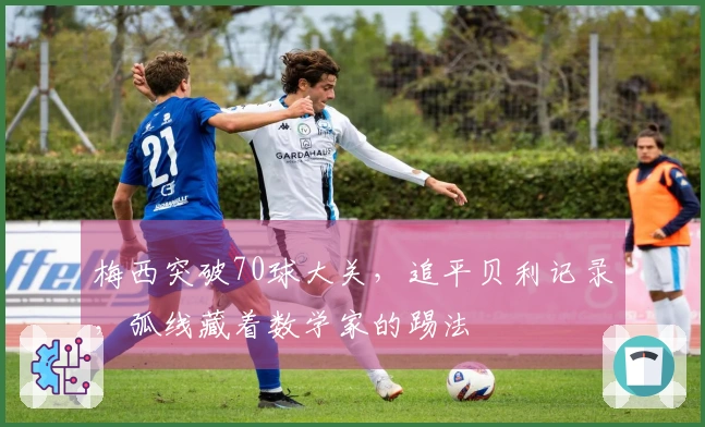 梅西突破70球大关，追平贝利记录，弧线藏着数学家的踢法