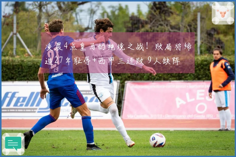 凌晨4点皇马的绝境之战！败局将缔造27年耻辱+西甲三连败 9人缺阵