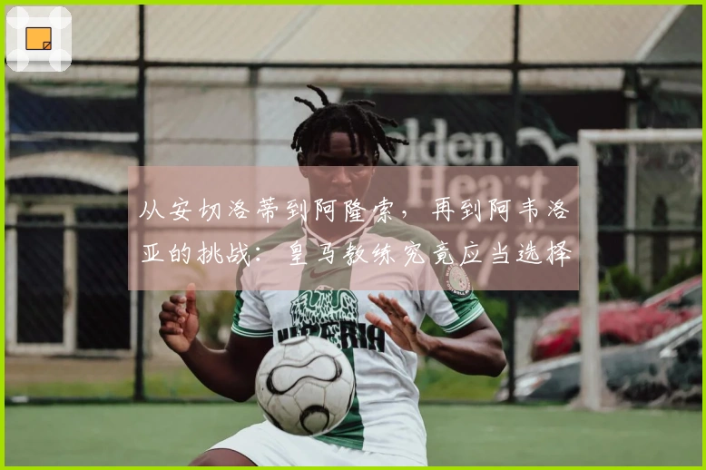 从安切洛蒂到阿隆索，再到阿韦洛亚的挑战：皇马教练究竟应当选择谁？