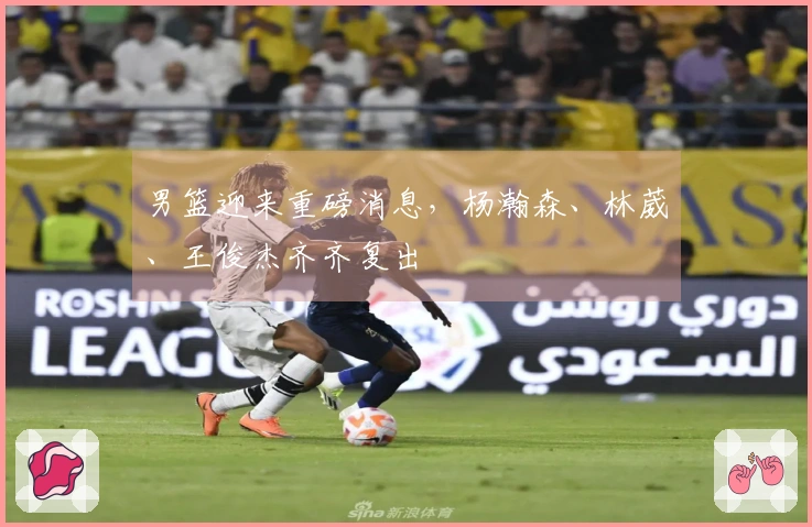 男篮迎来重磅消息，杨瀚森、林葳、王俊杰齐齐复出