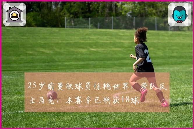 25岁前曼联球员惊艳世界，带队反击马竞，本赛季已斩获18球