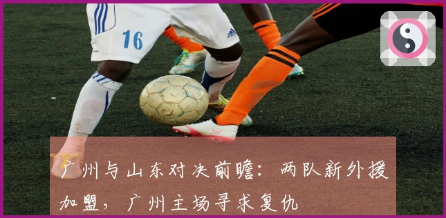 广州与山东对决前瞻：两队新外援加盟，广州主场寻求复仇