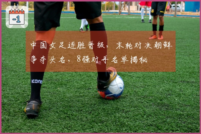 中国女足连胜晋级，末轮对决朝鲜争夺头名，8强对手名单揭秘