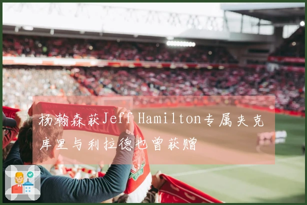 杨瀚森获Jeff Hamilton专属夹克 库里与利拉德也曾获赠