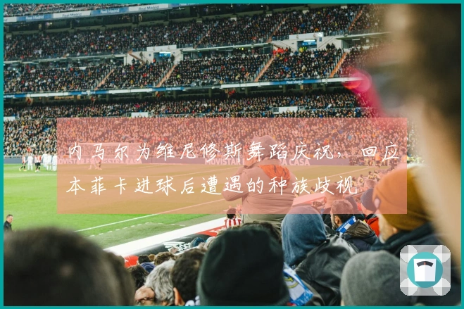 内马尔为维尼修斯舞蹈庆祝，回应本菲卡进球后遭遇的种族歧视