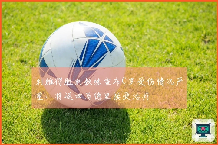 利雅得胜利教练宣布C罗受伤情况严重，将返回马德里接受治疗