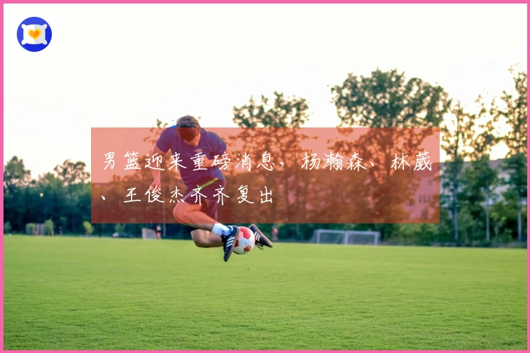 男篮迎来重磅消息，杨瀚森、林葳、王俊杰齐齐复出