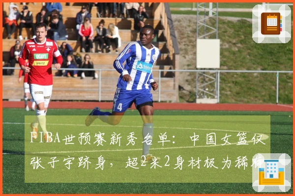 FIBA世预赛新秀名单：中国女篮仅张子宇跻身，超2米2身材极为稀有
