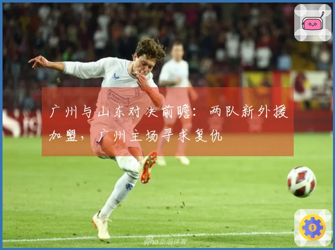 广州与山东对决前瞻：两队新外援加盟，广州主场寻求复仇