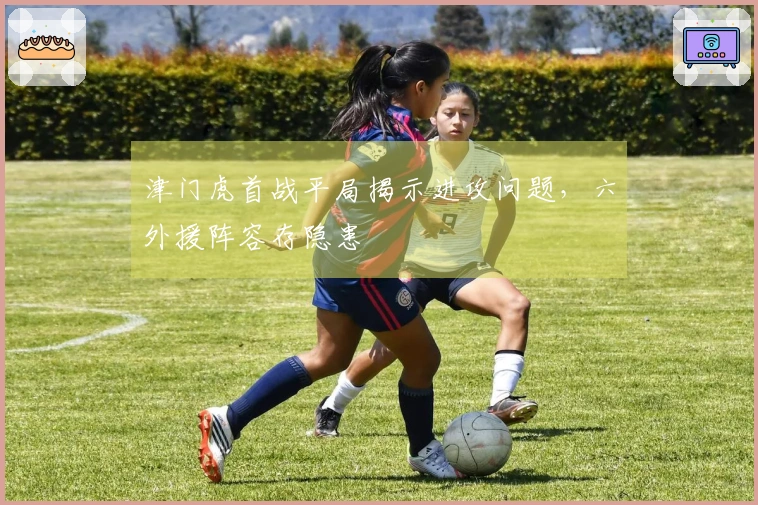 津门虎首战平局揭示进攻问题，六外援阵容存隐患