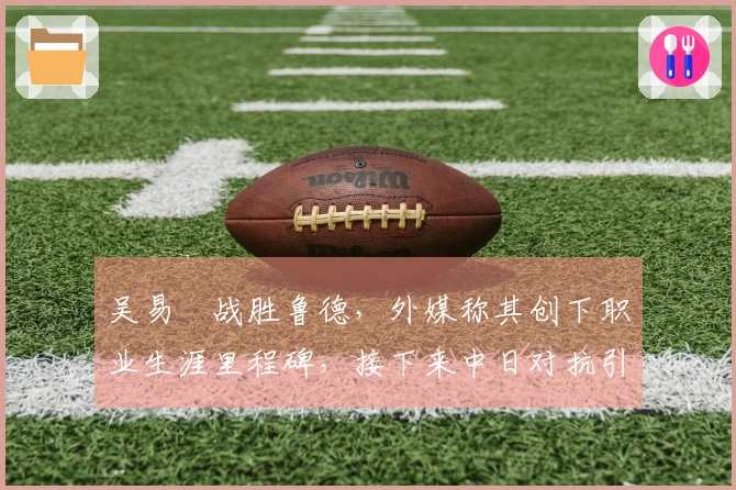 吴易昺战胜鲁德，外媒称其创下职业生涯里程碑，接下来中日对抗引发热议